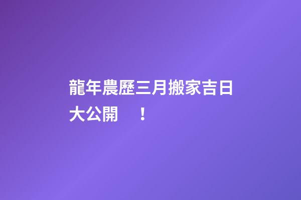 龍年農歷三月搬家吉日大公開！